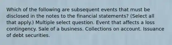 Which of the following are subsequent events that must be disclosed in the notes to the financial statements? (Select all that apply.) Multiple select question. Event that affects a loss contingency. Sale of a business. Collections on account. Issuance of debt securities.