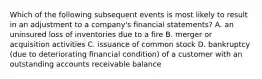 Which of the following subsequent events is most likely to result in an adjustment to a​ company's financial​ statements? A. an uninsured loss of inventories due to a fire B. merger or acquisition activities C. issuance of common stock D. bankruptcy​ (due to deteriorating financial​ condition) of a customer with an outstanding accounts receivable balance