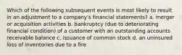 Which of the following subsequent events is most likely to result in an adjustment to a​ company's financial​ statements? a. merger or acquisition activities b. bankruptcy​ (due to deteriorating financial​ condition) of a customer with an outstanding accounts receivable balance c. issuance of common stock d. an uninsured loss of inventories due to a fire