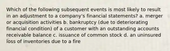 Which of the following subsequent events is most likely to result in an adjustment to a​ company's financial​ statements? a. merger or acquisition activities b. bankruptcy​ (due to deteriorating financial​ condition) of a customer with an outstanding accounts receivable balance c. issuance of common stock d. an uninsured loss of inventories due to a fire