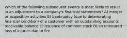 Which of the following subsequent events is most likely to result in an adjustment to a company's financial statements? A) merger or acquisition activities B) bankruptcy (due to deteriorating financial condition) of a customer with an outstanding accounts receivable balance C) issuance of common stock D) an uninsured loss of injuries due to fire