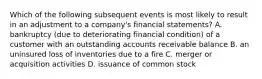 Which of the following subsequent events is most likely to result in an adjustment to a​ company's financial​ statements? A. bankruptcy​ (due to deteriorating financial​ condition) of a customer with an outstanding accounts receivable balance B. an uninsured loss of inventories due to a fire C. merger or acquisition activities D. issuance of common stock