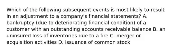 Which of the following subsequent events is most likely to result in an adjustment to a​ company's financial​ statements? A. bankruptcy​ (due to deteriorating financial​ condition) of a customer with an outstanding accounts receivable balance B. an uninsured loss of inventories due to a fire C. merger or acquisition activities D. issuance of common stock