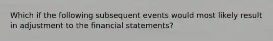 Which if the following subsequent events would most likely result in adjustment to the financial statements?