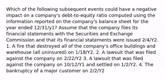 Which of the following subsequent events could have a negative impact on a company's debt-to-equity ratio computed using the information reported on the company's balance sheet for the year ended 12/31/y1? Assume that the company files its <a href='https://www.questionai.com/knowledge/kFBJaQCz4b-financial-statements' class='anchor-knowledge'>financial statements</a> with the Securities and Exchange Commission and that its financial statements were issued 2/4/Y2. 1. A fire that destroyed all of the company's office buildings and warehouse (all uninsured) on 1/18/Y2. 2. A lawsuit that was filed against the company on 2/22/Y2 3. A lawsuit that was filed against the company on 10/12/Y1 and settled on 1/2/Y2. 4. The bankruptcy of a major customer on 2/2/Y2