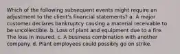 Which of the following subsequent events might require an adjustment to the client's financial statements? a. A major customer declares bankruptcy causing a material receivable to be uncollectible. b. Loss of plant and equipment due to a fire. The loss in insured. c. A business combination with another company. d. Plant employees could possibly go on strike.