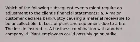 Which of the following subsequent events might require an adjustment to the client's financial statements? a. A major customer declares bankruptcy causing a material receivable to be uncollectible. b. Loss of plant and equipment due to a fire. The loss in insured. c. A business combination with another company. d. Plant employees could possibly go on strike.