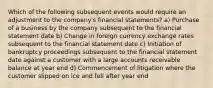 Which of the following subsequent events would require an adjustment to the company's financial statements? a) Purchase of a business by the company subsequent to the financial statement date b) Change in foreign currency exchange rates subsequent to the financial statement date c) Initiation of bankruptcy proceedings subsequent to the financial statement date against a customer with a large accounts receivable balance at year end d) Commencement of litigation where the customer slipped on ice and fell after year end