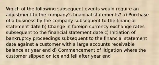 Which of the following subsequent events would require an adjustment to the company's financial statements? a) Purchase of a business by the company subsequent to the financial statement date b) Change in foreign currency exchange rates subsequent to the financial statement date c) Initiation of bankruptcy proceedings subsequent to the financial statement date against a customer with a large accounts receivable balance at year end d) Commencement of litigation where the customer slipped on ice and fell after year end