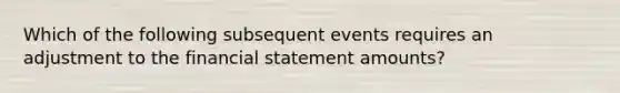 Which of the following subsequent events requires an adjustment to the financial statement amounts?