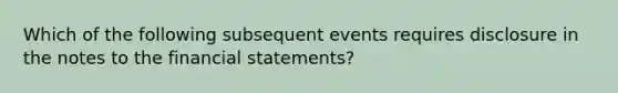 Which of the following subsequent events requires disclosure in the notes to the financial statements?