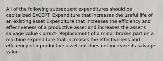 All of the following subsequent expenditures should be capitalized EXCEPT: Expenditure that increases the useful life of an existing asset Expenditure that increases the efficiency and effectiveness of a productive asset and increases the asset's salvage value Correct! Replacement of a minor broken part on a machine Expenditure that increases the effectiveness and efficiency of a productive asset but does not increase its salvage value