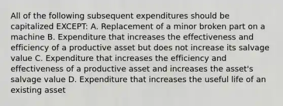 All of the following subsequent expenditures should be capitalized EXCEPT: A. Replacement of a minor broken part on a machine B. Expenditure that increases the effectiveness and efficiency of a productive asset but does not increase its salvage value C. Expenditure that increases the efficiency and effectiveness of a productive asset and increases the asset's salvage value D. Expenditure that increases the useful life of an existing asset