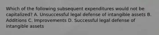 Which of the following subsequent expenditures would not be capitalized? A. Unsuccessful legal defense of <a href='https://www.questionai.com/knowledge/kfaeAOzavC-intangible-assets' class='anchor-knowledge'>intangible assets</a> B. Additions C. Improvements D. Successful legal defense of intangible assets