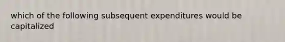 which of the following subsequent expenditures would be capitalized