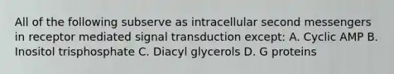 All of the following subserve as intracellular second messengers in receptor mediated signal transduction except: A. Cyclic AMP B. Inositol trisphosphate C. Diacyl glycerols D. G proteins