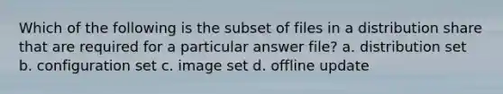 Which of the following is the subset of files in a distribution share that are required for a particular answer file? a. distribution set b. configuration set c. image set d. offline update