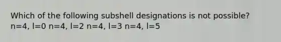 Which of the following subshell designations is not possible? n=4, l=0 n=4, l=2 n=4, l=3 n=4, l=5