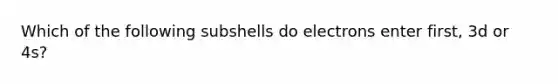 Which of the following subshells do electrons enter first, 3d or 4s?