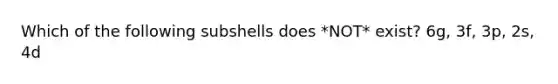 Which of the following subshells does *NOT* exist? 6g, 3f, 3p, 2s, 4d