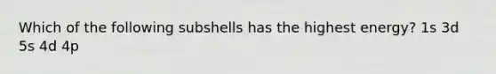 Which of the following subshells has the highest energy? 1s 3d 5s 4d 4p