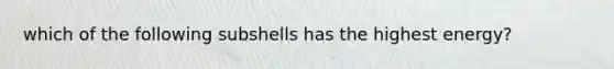 which of the following subshells has the highest energy?