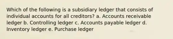 Which of the following is a subsidiary ledger that consists of individual accounts for all creditors? a. Accounts receivable ledger b. Controlling ledger c. Accounts payable ledger d. Inventory ledger e. Purchase ledger