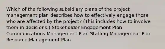 Which of the following subsidiary plans of the project management plan describes how to effectively engage those who are affected by the project? (This includes how to involve them in decisions.) Stakeholder Engagement Plan Communications Management Plan Staffing Management Plan Resource Management Plan