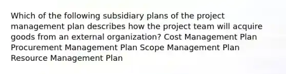 Which of the following subsidiary plans of the project management plan describes how the project team will acquire goods from an external organization? Cost Management Plan Procurement Management Plan Scope Management Plan Resource Management Plan