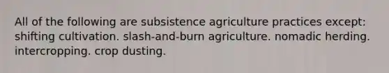 All of the following are subsistence agriculture practices except: shifting cultivation. slash-and-burn agriculture. nomadic herding. intercropping. crop dusting.