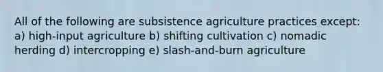 All of the following are subsistence agriculture practices except: a) high-input agriculture b) shifting cultivation c) nomadic herding d) intercropping e) slash-and-burn agriculture