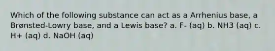 Which of the following substance can act as a Arrhenius base, a Brønsted-Lowry base, and a Lewis base? a. F- (aq) b. NH3 (aq) c. H+ (aq) d. NaOH (aq)