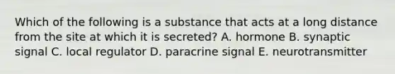 Which of the following is a substance that acts at a long distance from the site at which it is secreted? A. hormone B. synaptic signal C. local regulator D. paracrine signal E. neurotransmitter