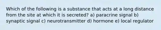 Which of the following is a substance that acts at a long distance from the site at which it is secreted? a) paracrine signal b) synaptic signal c) neurotransmitter d) hormone e) local regulator