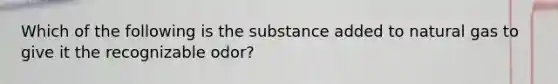 Which of the following is the substance added to natural gas to give it the recognizable odor?