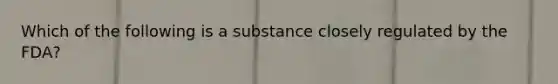 Which of the following is a substance closely regulated by the FDA?