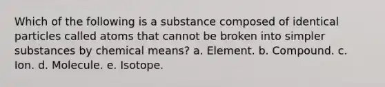 Which of the following is a substance composed of identical particles called atoms that cannot be broken into simpler substances by chemical means? a. Element. b. Compound. c. Ion. d. Molecule. e. Isotope.