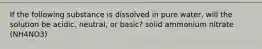 If the following substance is dissolved in pure water, will the solution be acidic, neutral, or basic? solid ammonium nitrate (NH4NO3)