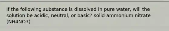 If the following substance is dissolved in pure water, will the solution be acidic, neutral, or basic? solid ammonium nitrate (NH4NO3)