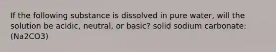 If the following substance is dissolved in pure water, will the solution be acidic, neutral, or basic? solid sodium carbonate: (Na2CO3)