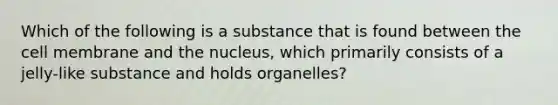 Which of the following is a substance that is found between the cell membrane and the nucleus, which primarily consists of a jelly-like substance and holds organelles?