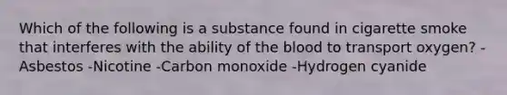 Which of the following is a substance found in cigarette smoke that interferes with the ability of the blood to transport oxygen? -Asbestos -Nicotine -Carbon monoxide -Hydrogen cyanide