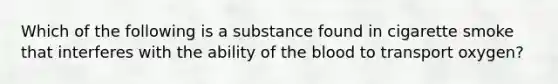 Which of the following is a substance found in cigarette smoke that interferes with the ability of the blood to transport oxygen?