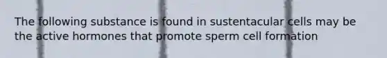 The following substance is found in sustentacular cells may be the active hormones that promote sperm cell formation