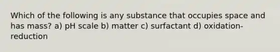 Which of the following is any substance that occupies space and has mass? a) pH scale b) matter c) surfactant d) oxidation-reduction