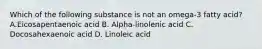 Which of the following substance is not an omega-3 fatty acid? A.Eicosapentaenoic acid B. Alpha-linolenic acid C. Docosahexaenoic acid D. Linoleic acid