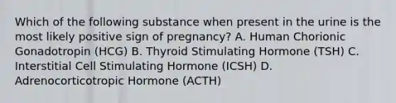 Which of the following substance when present in the urine is the most likely positive sign of pregnancy? A. Human Chorionic Gonadotropin (HCG) B. Thyroid Stimulating Hormone (TSH) C. Interstitial Cell Stimulating Hormone (ICSH) D. Adrenocorticotropic Hormone (ACTH)