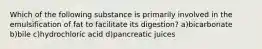 Which of the following substance is primarily involved in the emulsification of fat to facilitate its digestion? a)bicarbonate b)bile c)hydrochloric acid d)pancreatic juices