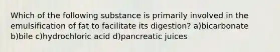 Which of the following substance is primarily involved in the emulsification of fat to facilitate its digestion? a)bicarbonate b)bile c)hydrochloric acid d)pancreatic juices