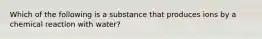 Which of the following is a substance that produces ions by a chemical reaction with water?